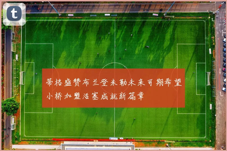 蒂格盛赞布兰登米勒未来可期希望小桥加盟活塞成就新篇章