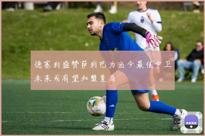 德塞利盛赞萨利巴为当今最佳中卫未来或有望加盟皇马