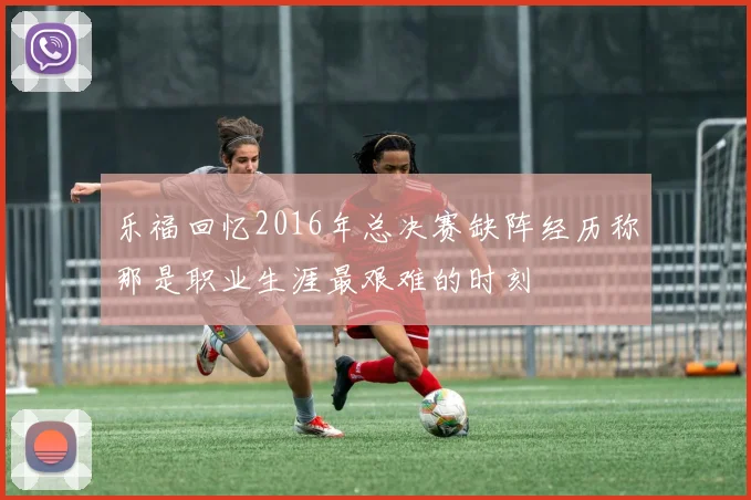 乐福回忆2016年总决赛缺阵经历称那是职业生涯最艰难的时刻