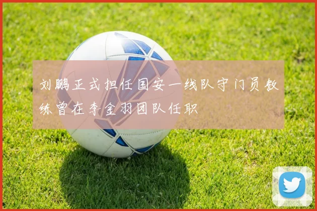 刘鹏正式担任国安一线队守门员教练曾在李金羽团队任职