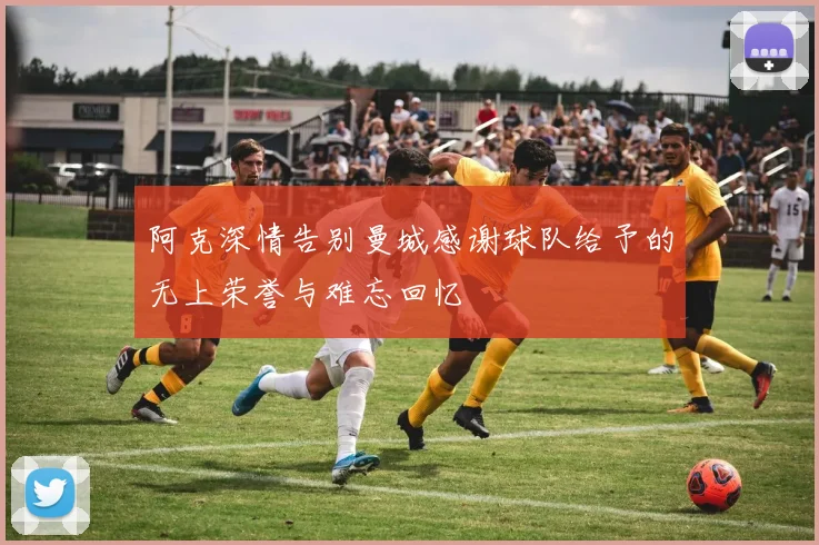 阿克深情告别曼城感谢球队给予的无上荣誉与难忘回忆