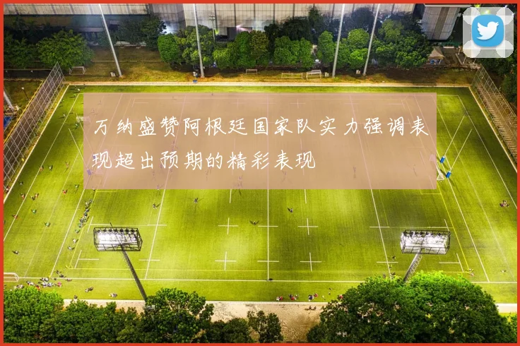 万纳盛赞阿根廷国家队实力强调表现超出预期的精彩表现