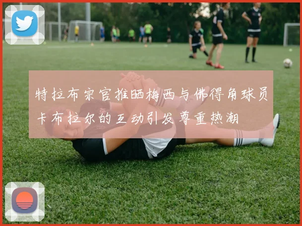 特拉布宗官推晒梅西与佛得角球员卡布拉尔的互动引发尊重热潮
