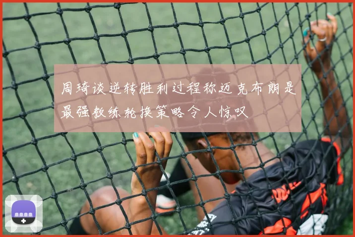 周琦谈逆转胜利过程称迈克布朗是最强教练轮换策略令人惊叹