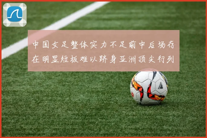 中国女足整体实力不足前中后场存在明显短板难以跻身亚洲顶尖行列