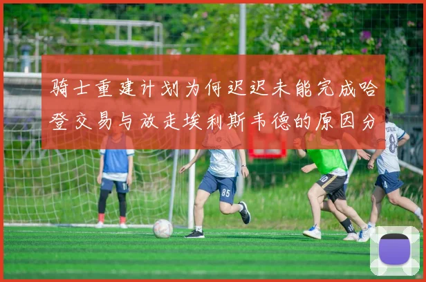 骑士重建计划为何迟迟未能完成哈登交易与放走埃利斯韦德的原因分析