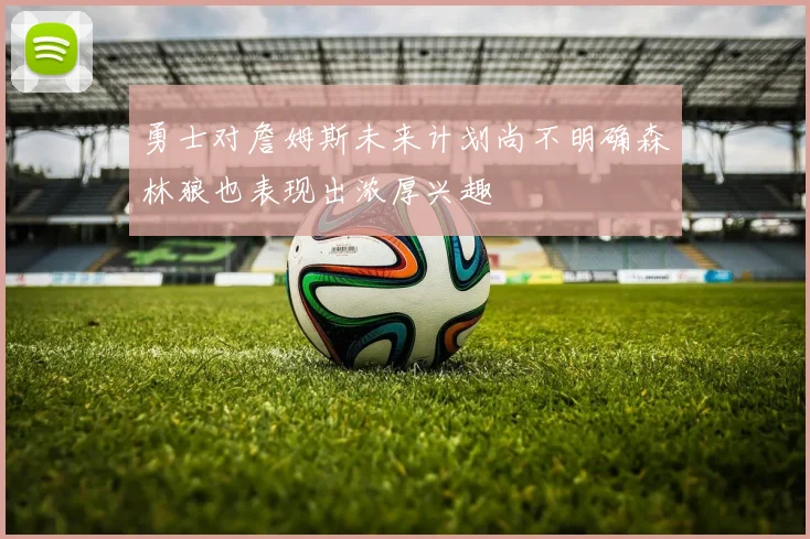 勇士对詹姆斯未来计划尚不明确森林狼也表现出浓厚兴趣