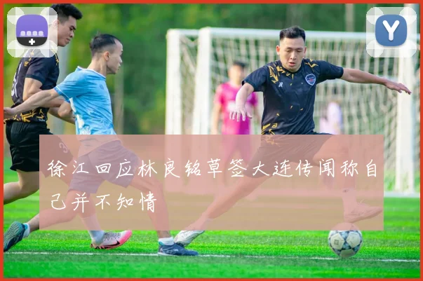 徐江回应林良铭草签大连传闻称自己并不知情