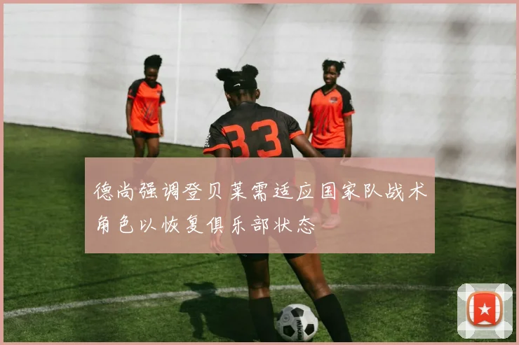 德尚强调登贝莱需适应国家队战术角色以恢复俱乐部状态