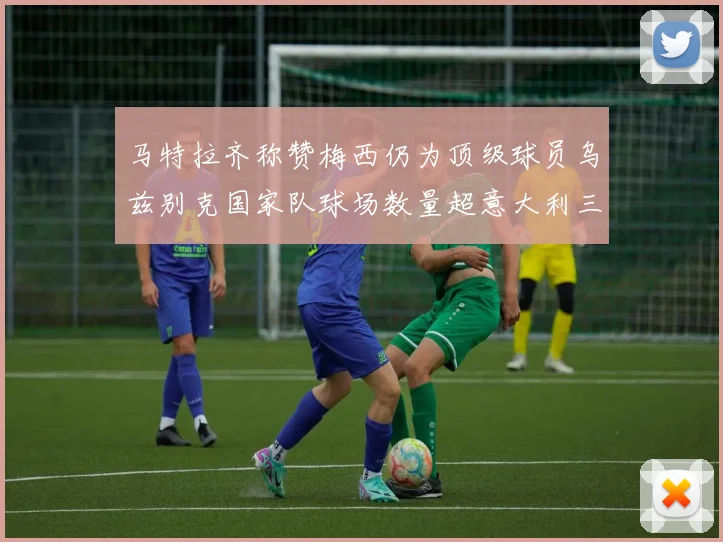 马特拉齐称赞梅西仍为顶级球员乌兹别克国家队球场数量超意大利三倍