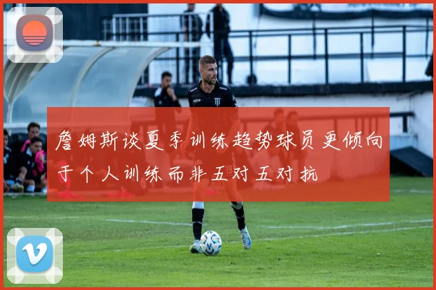 詹姆斯谈夏季训练趋势球员更倾向于个人训练而非五对五对抗