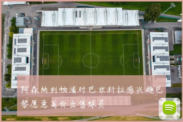 阿森纳利物浦对巴尔科拉感兴趣巴黎愿意高价出售球员