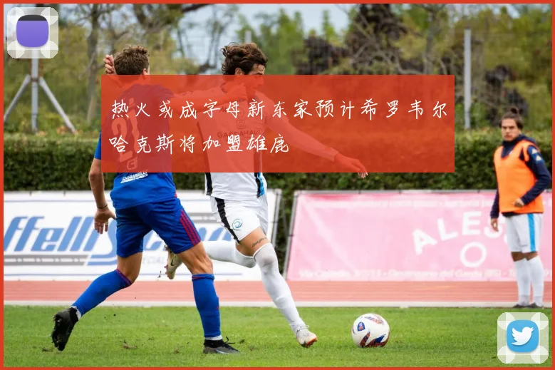 热火或成字母新东家预计希罗韦尔哈克斯将加盟雄鹿