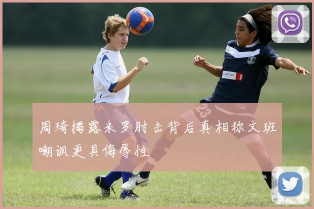 周琦揭露米罗肘击背后真相称文班嘲讽更具侮辱性