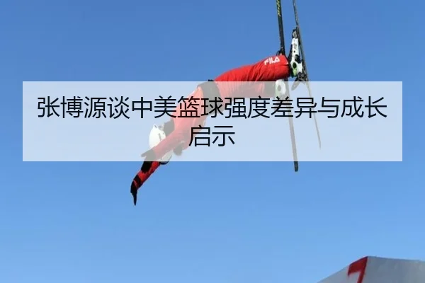 张博源谈中美篮球强度差异与成长启示